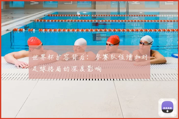 世界杯扩容背后：参赛队伍增加对足球格局的深度影响