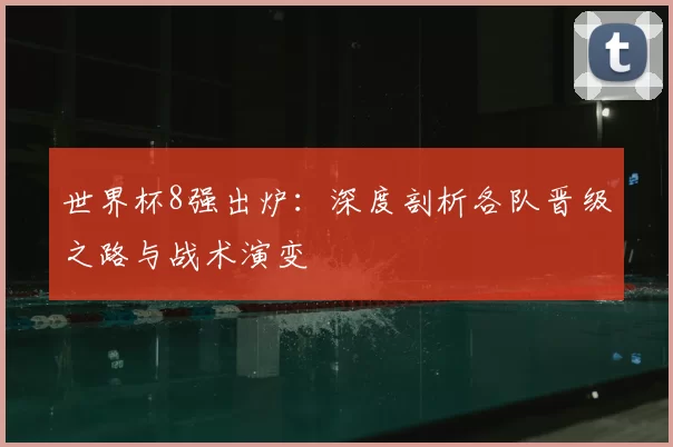 世界杯8强出炉：深度剖析各队晋级之路与战术演变
