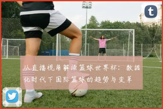 从直播视角解读篮球世界杯：数据化时代下国际篮球的趋势与变革