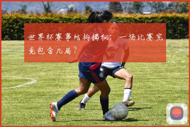 世界杯赛事结构揭秘:一场比赛究竟包含几局?