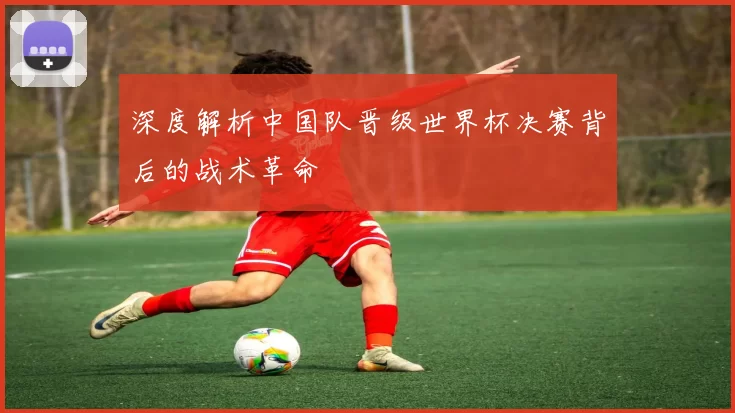 深度解析中国队晋级世界杯决赛背后的战术革命