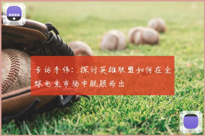 专访李伟:探讨英雄联盟如何在全球电竞市场中脱颖而出