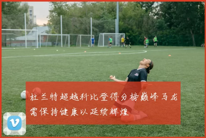 杜兰特超越科比登得分榜巅峰马龙需保持健康以延续辉煌