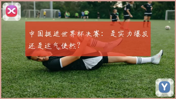 中国挺进世界杯决赛：是实力爆发还是运气使然？