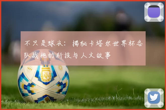 不只是球衣：揭秘卡塔尔世界杯各队战袍的科技与人文故事